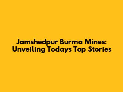 Jamshedpur Burma Mines: Unveiling Today's Top Stories