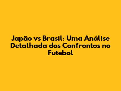 Japão vs Brasil: Uma Análise Detalhada dos Confrontos no Futebol