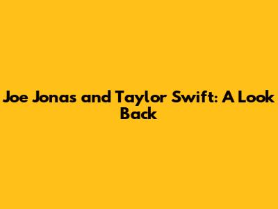 Joe Jonas and Taylor Swift: A Look Back