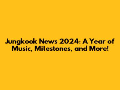 Jungkook News 2024: A Year of Music, Milestones, and More!