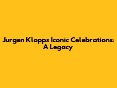 Jurgen Klopp's Iconic Celebrations: A Legacy