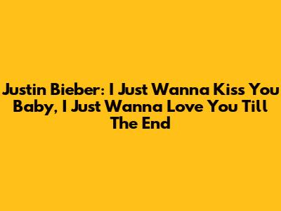 Justin Bieber: I Just Wanna Kiss You Baby, I Just Wanna Love You Till The End