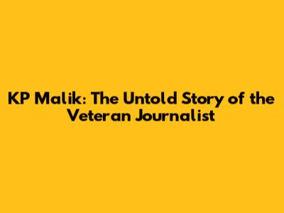 KP Malik: The Untold Story of the Veteran Journalist