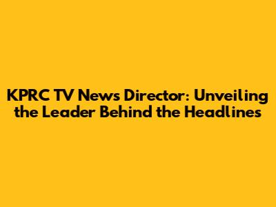 KPRC TV News Director: Unveiling the Leader Behind the Headlines