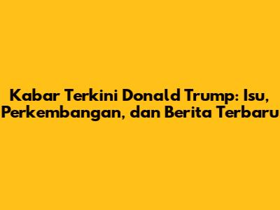 Kabar Terkini Donald Trump: Isu, Perkembangan, dan Berita Terbaru