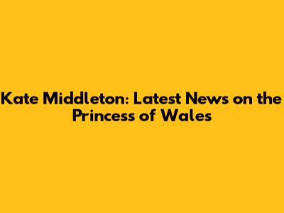 Kate Middleton: Latest News on the Princess of Wales