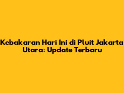 Kebakaran Hari Ini di Pluit Jakarta Utara: Update Terbaru