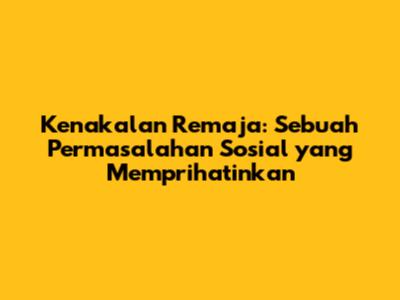 Kenakalan Remaja: Sebuah Permasalahan Sosial yang Memprihatinkan