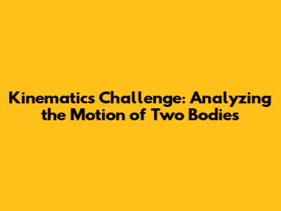 Kinematics Challenge: Analyzing the Motion of Two Bodies