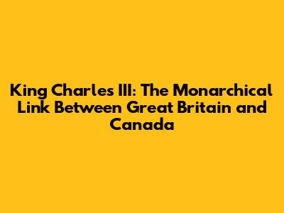 King Charles III: The Monarchical Link Between Great Britain and Canada
