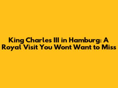 King Charles III in Hamburg: A Royal Visit You Won't Want to Miss