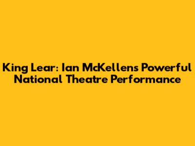 King Lear: Ian McKellen's Powerful National Theatre Performance