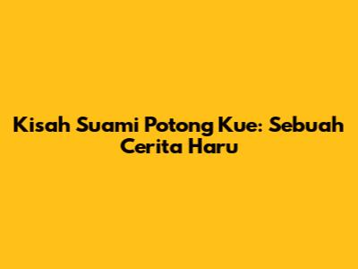 Kisah Suami Potong Kue: Sebuah Cerita Haru