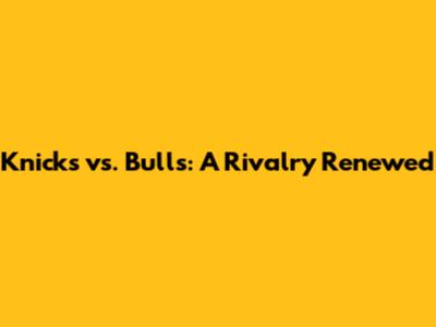 Knicks vs. Bulls: A Rivalry Renewed