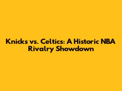 Knicks vs. Celtics: A Historic NBA Rivalry Showdown