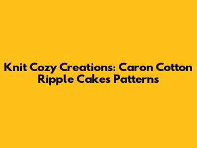 Knit Cozy Creations: Caron Cotton Ripple Cakes Patterns
