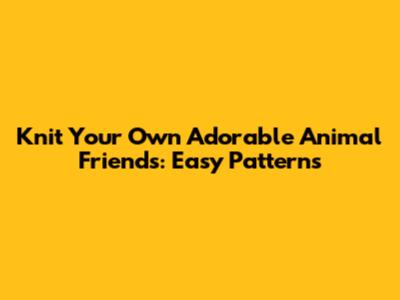 Knit Your Own Adorable Animal Friends: Easy Patterns