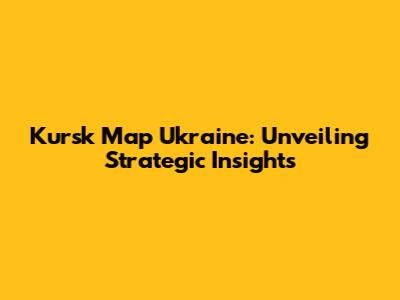 Kursk Map Ukraine: Unveiling Strategic Insights