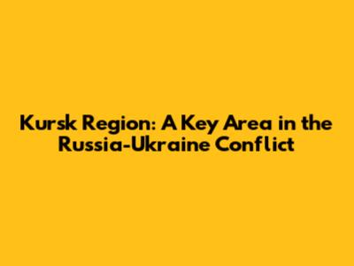 Kursk Region: A Key Area in the Russia-Ukraine Conflict