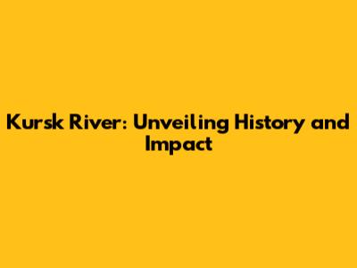 Kursk River: Unveiling History and Impact