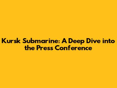 Kursk Submarine: A Deep Dive into the Press Conference