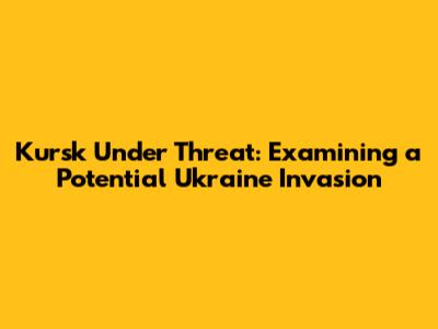 Kursk Under Threat: Examining a Potential Ukraine Invasion