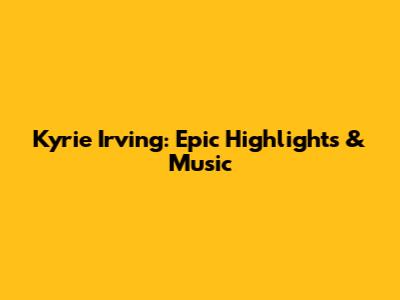 Kyrie Irving: Epic Highlights & Music
