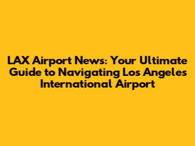 LAX Airport News: Your Ultimate Guide to Navigating Los Angeles International Airport
