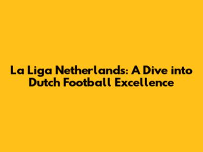 La Liga Netherlands: A Dive into Dutch Football Excellence