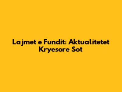 Lajmet e Fundit: Aktualitetet Kryesore Sot
