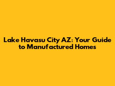 Lake Havasu City AZ: Your Guide to Manufactured Homes