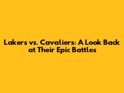 Lakers vs. Cavaliers: A Look Back at Their Epic Battles