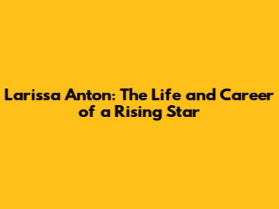 Larissa Anton: The Life and Career of a Rising Star