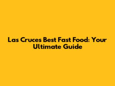 Las Cruces' Best Fast Food: Your Ultimate Guide