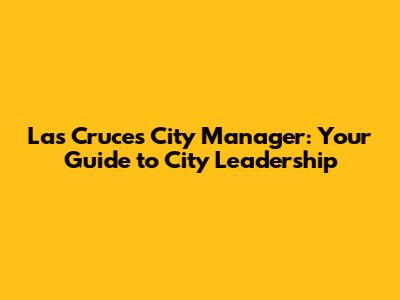 Las Cruces City Manager: Your Guide to City Leadership