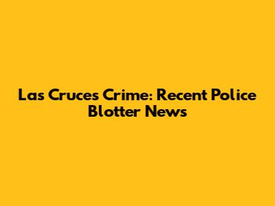Las Cruces Crime: Recent Police Blotter News