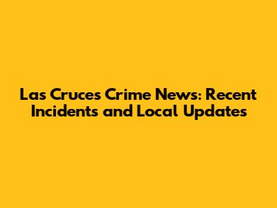 Las Cruces Crime News: Recent Incidents and Local Updates