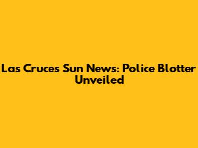 Las Cruces Sun News: Police Blotter Unveiled