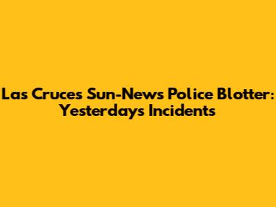Las Cruces Sun-News Police Blotter: Yesterday's Incidents