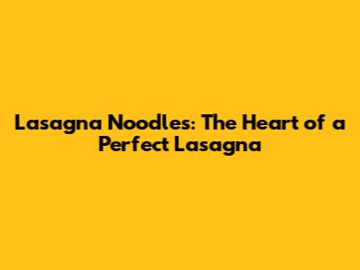 Lasagna Noodles: The Heart of a Perfect Lasagna