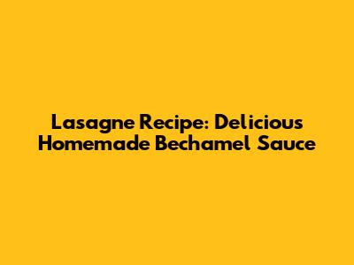 Lasagne Recipe: Delicious Homemade Bechamel Sauce
