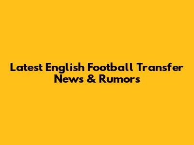Latest English Football Transfer News & Rumors