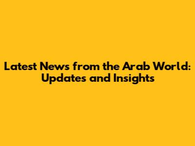 Latest News from the Arab World: Updates and Insights