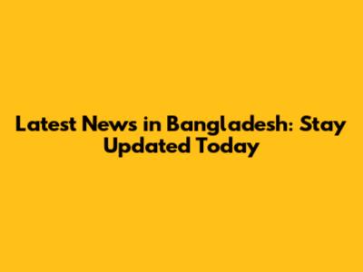 Latest News in Bangladesh: Stay Updated Today