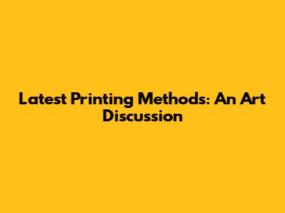 Latest Printing Methods: An Art Discussion