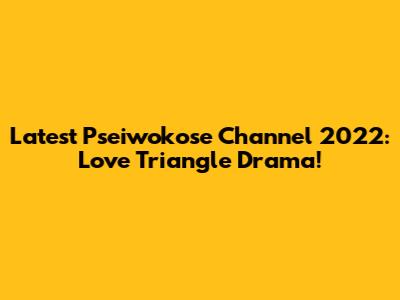 Latest Pseiwokose Channel 2022: Love Triangle Drama!