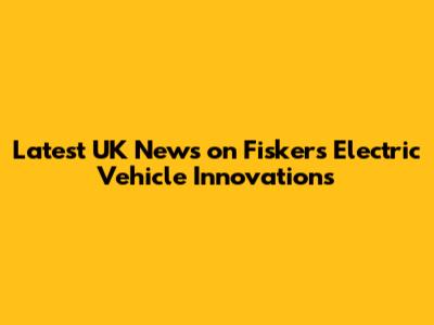 Latest UK News on Fisker's Electric Vehicle Innovations