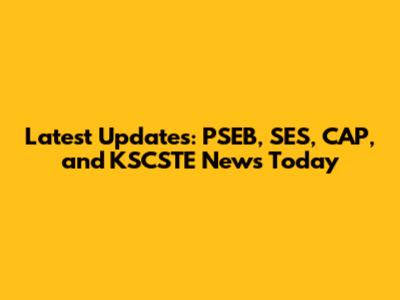 Latest Updates: PSEB, SES, CAP, and KSCSTE News Today