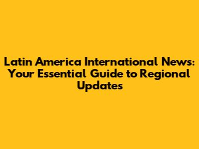 Latin America International News: Your Essential Guide to Regional Updates