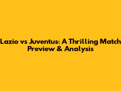 Lazio vs Juventus: A Thrilling Match Preview & Analysis